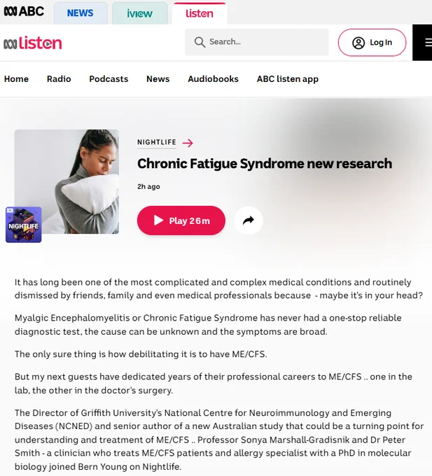 Image Details

Understanding invisible illness like Chronic Fatigue Syndrome.(Supplied: Alex Green Pexels)


Program:Chronic Fatigue Syndrome new research

Program:Nightlife

2h ago2 hours ago
Space to play or pause, M to mute, left and right arrows to seek, up and down arrows for volume.
Play Duration: 26 minutes 6 seconds26m

It has long been one of the most complicated and complex medical conditions and routinely dismissed by friends, family and even medical professionals because  - maybe it's in your head?

Myalgic Encephalomyelitis or Chronic Fatigue Syndrome has never had a one-stop reliable diagnostic test, the cause can be unknown and the symptoms are broad.

The only sure thing is how debilitating it is to have ME/CFS.

But my next guests have dedicated years of their professional careers to ME/CFS .. one in the lab, the other in the doctor's surgery.

The Director of Griffith University's National Centre for Neuroimmunology and Emerging Diseases (NCNED) and senior author of a