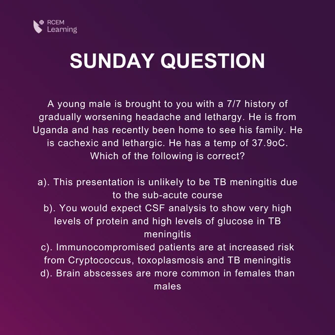 A young male is brought to you with a 7/7 history of gradually worsening headache and lethargy. He is from Uganda and has recently been home to see his family. He is cachexic and lethargic. He has a temp of 37.9oC. Which of the following is correct?

a). This presentation is unlikely to be TB meningitis due to the sub-acute course
b). You would expect CSF analysis to show very high levels of protein and high levels of glucose in TB meningitis
c). Immunocompromised patients are at increased risk from Cryptococcus, toxoplasmosis and TB meningitis
d). Brain abscesses are more common in females than males
