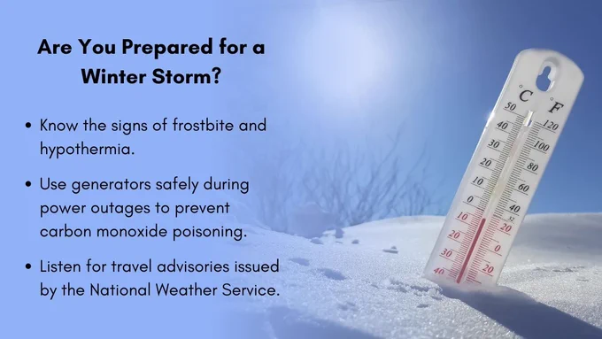 A thermometer sticking out of a pile of snow and showing a cold temperature with text that says, "Are You Prepared for a Winter Storm? Know the signs of frostbite and hypothermia. Use generators safely during power outages to prevent carbon monoxide poisoning. Listen for travel advisories issued by the National Weather Service." 