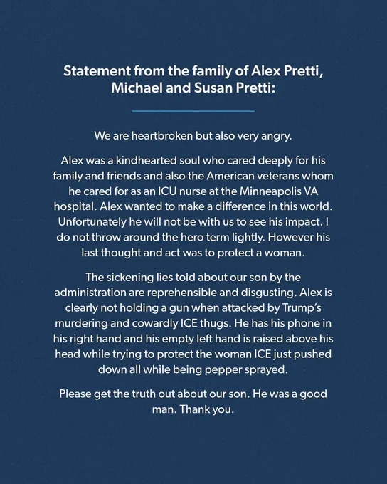 Statement from the family of Alex Pretti, Michael and Susan Pretti:
We are heartbroken but also very angry.
Alex was a kindhearted soul who cared deeply for his family and friends and also the American veterans whom he cared for as an ICU nurse at the Minneapolis VA hospital. Alex wanted to make a difference in this world.
Unfortunately he will not be with us to see his impact. I do not throw around the hero term lightly. However his last thought and act was to protect a woman.
The sickening lies told about our son by the administration are reprehensible and disgusting. Alex is clearly not holding a gun when attacked by Trump's murdering and cowardly ICE thugs. He has his phone in his right hand and his empty left hand is raised above his head while trying to protect the woman ICE just pushed down all while being pepper sprayed.
Please get the truth out about our son. He was a good man. Thank you.