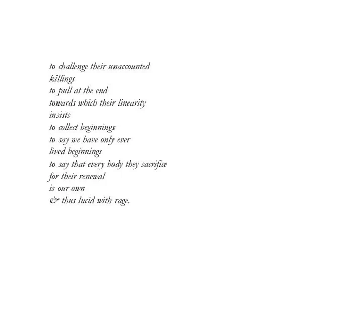 to challenge their unaccounted killings
to pull at the end
towards which their linearity insists
to collect beginnings to say we have only ever lived beginnings
to say that every body they sacrifice for their renewal is our own
& thus lucid with rage.