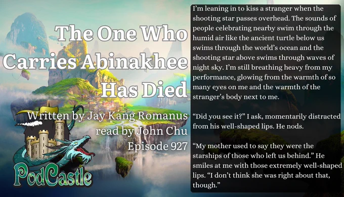 #PC927: The One Who Carries Abinakhee Has Died by Jay Kang Romanus, read by John Chu. A #PodCastleOriginal! Rated PG. Content note for drowning


I’m leaning in to kiss a stranger when the shooting star passes overhead. The sounds of people celebrating nearby swim through the humid air like the ancient turtle below us swims through the world’s ocean and the shooting star above swims through waves of night sky. I’m still breathing heavy from my performance, glowing from the warmth of so many eyes on me and the warmth of the stranger’s body next to me.


“Did you see it?” I ask, momentarily distracted from his well-shaped lips. He nods.


“My mother used to say they were the starships of those who left us behind.” He smiles at me with those extremely well-shaped lips. “I don’t think she was right about that, though.”
