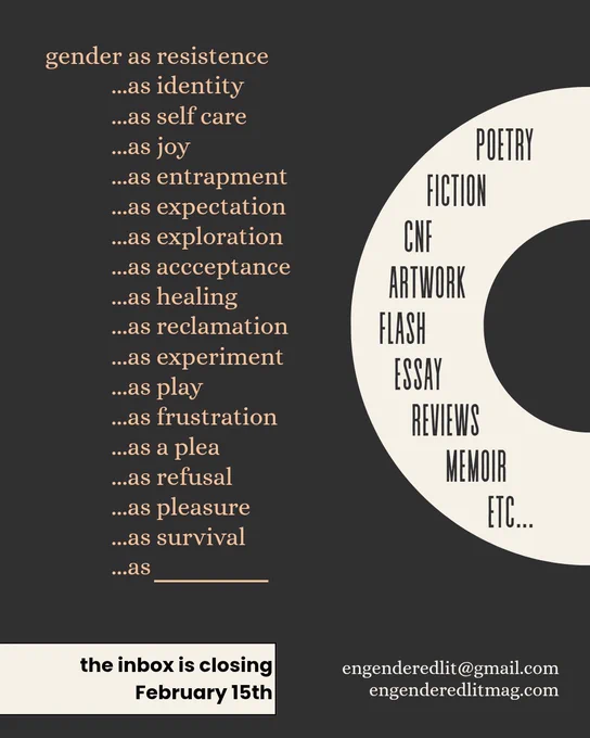 gender as resistence
...as identity
...as self care
...as joy
...as entrapment
...as expectation
...as exploration
...as accceptance
...as healing 
...as reclamation
...as experiment
...as play
...as frustration
...as a plea
...as refusal
...as pleasure
...as survival
...as 


the inbox is closing February 15th

poetry
fiction
cnf
artwork
flash
essay
reviews
memoir
etc...

engenderedlitmag.com
engenderedlit@gmail.com
