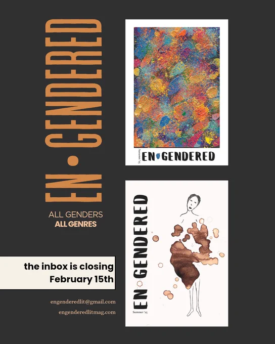 en*gendered
all genders
all genres

the inbox is closing February 15th
engenderedlit@gmail.com
engenderedlitmag.com

the covers of the last two issues are shown

en*gendered Autumn 2025 is an abstract painting of speckles and splotches by Jude FireSong
Summer 2025's cover has a drawing by Misa Hejná of the head, shoulders, and legs of a person. their torso and hips are blotted over in menstrual blood.