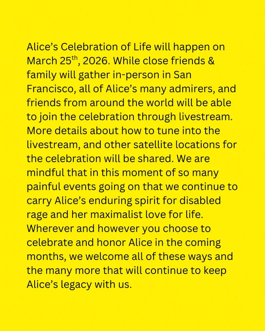 This is a graphic with yellow background and black text that reads: 

Alice’s Celebration of Life will happen on March 25th, 2026. While close friends & family will gather in-person in San Francisco, all of Alice’s many admirers, and friends from around the world will be able to join the celebration through livestream. More details about how to tune into the livestream, and other satellite locations for the celebration will be shared. We are mindful that in this moment of so many painful events going on that we continue to carry Alice’s enduring spirit for disabled rage and her maximalist love for life. Wherever and however you choose to celebrate and honor Alice in the coming months, we welcome all of these ways and the many more that will continue to keep Alice’s legacy with us.
