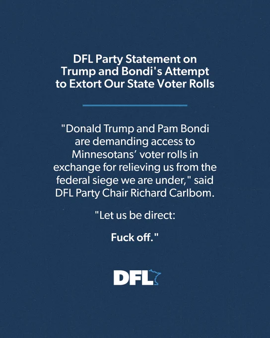 DFL Party Statement on Trump and Bondi's Attempt to Extort Our State Voter Rolls

"Donald Trump and Pam Bondi are demanding access to Minnesotans’ voter rolls in exchange for relieving us from the federal siege we are under," said DFL Party Chair Richard Carlbom.

"Let us be direct: Fuck off."