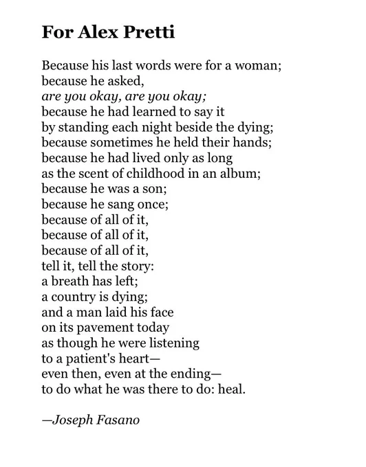 For Alex Pretti

Because his last words were for a woman;
because he asked,
are you okay, are you okay;
because he had learned to say it
by standing each night beside the dying;
because sometimes he held their hands;
because he had lived only as long
as the scent of childhood in an album;
because he was a son;
because he sang once;
because of all of it,
because of all of it,
because of all of it,
tell it, tell the story:
a breath has left;
a country is dying;
and a man laid his face 
on its pavement today
as though he were listening 
to a patient's heart—
even then, even at the ending—
to do what he was there to do: heal.

—Joseph Fasano
