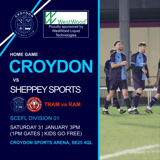 Croydon Football Club WestWood Proudly sponsored by WestWood Liquid Technologies Home game Croydon vs Sheppey Sports Tram vs Ram SCEFL Division 01 Saturday 31 January 3pm (1pm gates / kids go free) Croydon Sports Arena SE25 4QL 