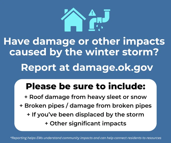 Have damage or other impacts caused by the winter storm?
Report at damage.ok.gov
Please be sure to include:
  Roof damage from heavy sleet or snow   Broken pipes / damage from broken pipes   If you've been displaced by the storm
  Other significant impacts
*Reporting helps EMs understand community impacts and can help connect residents to resources