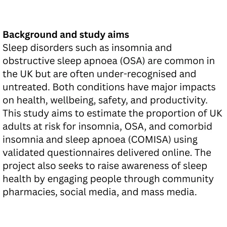 Sleep disorders such as insomnia and obstructive sleep apnoea (OSA) are common in the UK but are often under-recognised and untreated. Both conditions have major impacts on health, wellbeing, safety, and productivity. This study aims to estimate the proportion of UK adults at risk for insomnia, OSA, and comorbid insomnia and sleep apnoea (COMISA) using validated questionnaires delivered online. The project also seeks to raise awareness of sleep health by engaging people through community pharmacies, social media, and mass media.