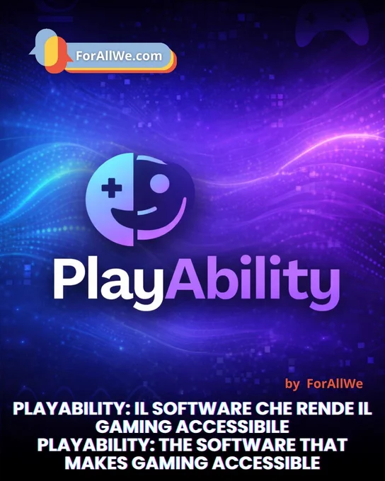 Vertical tech-style graphic in blue and purple with glowing waves and pixel details in the background. Top left shows a “ForAllWe.com” badge. Center features the PlayAbility icon (half controller, half smiling face) and the “PlayAbility” wordmark. Bottom right reads “by ForAllWe,” and the lower section includes the headline in Italian and English: “PLAYABILITY: IL SOFTWARE CHE RENDE IL GAMING ACCESSIBILE / PLAYABILITY: THE SOFTWARE THAT MAKES GAMING ACCESSIBLE.”
Grafica verticale in stile tech blu e viola con onde luminose e pixel sullo sfondo. In alto a sinistra c’è il badge “ForAllWe.com”. Al centro compaiono l’icona di PlayAbility (mezzo controller e mezzo volto sorridente) e la scritta “PlayAbility”. In basso a destra “by ForAllWe” e, nella parte inferiore, il titolo in italiano e inglese: “PLAYABILITY: IL SOFTWARE CHE RENDE IL GAMING ACCESSIBILE / PLAYABILITY: THE SOFTWARE THAT MAKES GAMING ACCESSIBLE”.