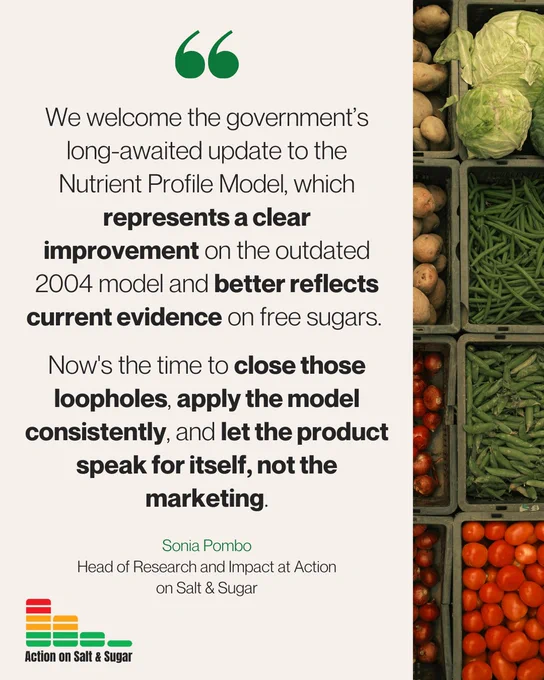 Quote tile: "We welcome the government’s long-awaited update to the Nutrient Profile Model, which represents a clear improvement on the outdated 2004 model and better reflects current evidence on free sugars. Now's the time to close those loopholes, apply the model consistently, and let the product speak for itself, not the marketing. - Sonia Pombo
Head of Research and Impact at Action on Salt & Sugar"
