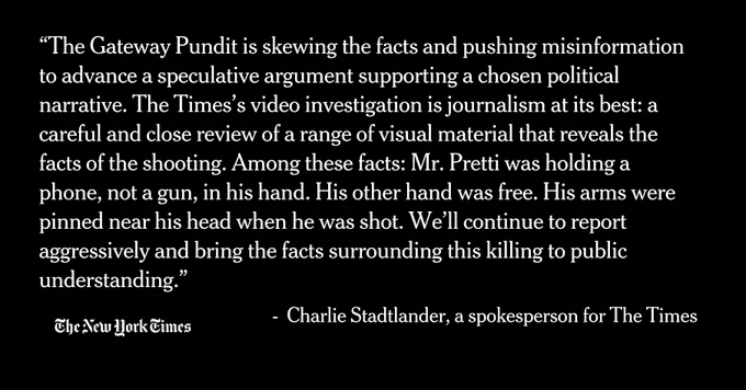 “The Gateway Pundit is skewing the facts and pushing misinformation to advance a speculative argument supporting a chosen political narrative. The Times’s video investigation is journalism at its best: a careful and close review of a range of visual material that reveals the facts of the shooting. Among these facts: Mr. Pretti was holding a phone, not a gun, in his hand. His other hand was free. His arms were pinned near his head when he was shot. We’ll continue to report aggressively and bring the facts surrounding this killing to public understanding.”
 
 -  Charlie Stadtlander, a spokesperson for The Times