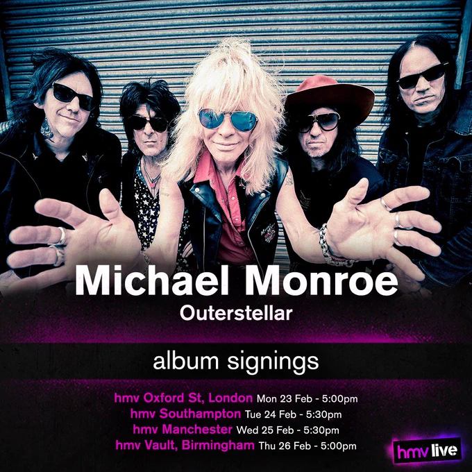 Michael Monroe - Outerstellar - Album Signings at
hmv Oxford St, London on Monday 23rd of February at 5:00pm,
hmv Southampton on Tuesday 24th February at 5:30pm,
hmv Manchester on Wednesday 25th of February at 5:30pm, and
hmv Vault, Birmingham on Thursday 26th of February at 5:00pm.