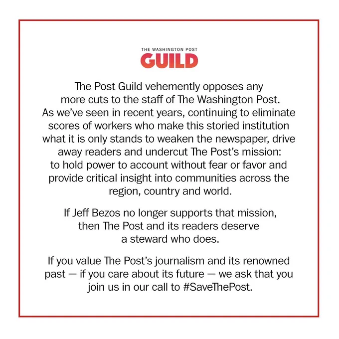This image shows a logo of The Washington Post Guild and our statement:

The Post Guild vehemently opposes any more cuts to the staff of The Washington Post. As we’ve seen in recent years, continuing to eliminate scores of workers who make this storied institution what it is only stands to weaken the newspaper, drive away readers and undercut The Post’s mission: to hold power to account without fear or favor and provide critical insight into communities across the region, country and world.

If Jeff Bezos no longer supports that mission, then The Post and its readers deserve a steward who does.

If you value The Post’s journalism and its renowned past — if you care about its future — we ask that you join us in our call to #SaveThePost.