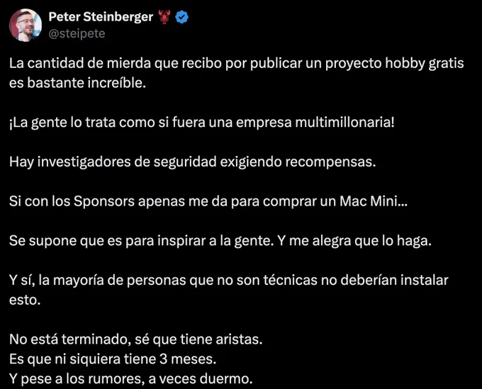 Captura de un tuit de Peter Steinberger (@steipete), con foto de perfil y cuenta verificada. El texto, sobre fondo negro, dice que recibe muchas críticas por publicar un proyecto hobby gratis, que la gente lo trata como si fuera una empresa multimillonaria y que incluso investigadores de seguridad exigen recompensas. Añade que con los sponsors apenas le alcanza para comprar un Mac Mini, que el proyecto es para inspirar a la gente, que no está terminado, que tiene menos de tres meses y que, pese a los rumores, a veces duerme.