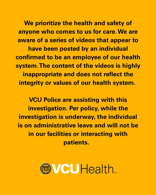 We prioritize the health and safety of anyone who comes to us for care. We are aware of a series of videos that appear to have been posted by an individual confirmed to be an employee of our health system. The content of the videos is highly inappropriate and does not reflect the integrity or values of our health system. 

VCU Police are assisting with this investigation. Per policy, while the investigation is underway, the individual is on administrative leave and will not be in our facilities or interacting with patients.  