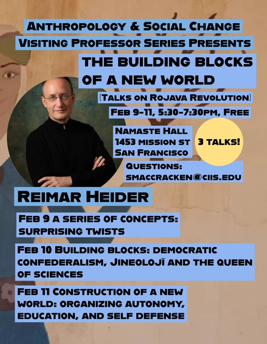 Reimar 

Event flyer. Mostly-obscured Kurdish mural in the background of a femme figure holding an autumn, leafless tree in her upturned left hand. In the foreground, circle shaped professional photo of the speaker, a light skinned bespectacled figure in black, arms folded. Text reads: “ anthropology, and social change visiting scholar series presents the building blocks of a New World talks on Rova Revolution February 9-11 530 to 7:30 PM free Namaste Hall 1453 Mission St., San Francisco three talks! Questions: smaccracken@ciis.edu Reimar Heider Feb 9 a series of concepts: surprising twists Feb 10 building blocks: democratic, confederalism, Jineolojî and the queen of sciences Feb 11 construction of a new world: organize, organized, autonomy, education, and self-defense