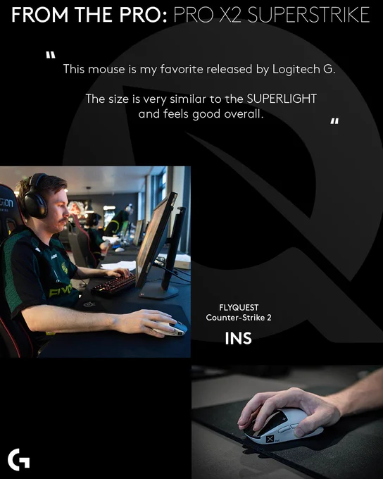 FROM THE PRO: PRO X2 SUPERSTRIKE

“This mouse is my favorite released by Logitech G. The size is very similar to the SUPLERIGHT and feels good overall”

Images of FlyQuest Counter-Strike 2 player INS using the PRO X2 SUPERSTRIKE are on the left and right. 

Logitech G logo is on the bottom left. 
