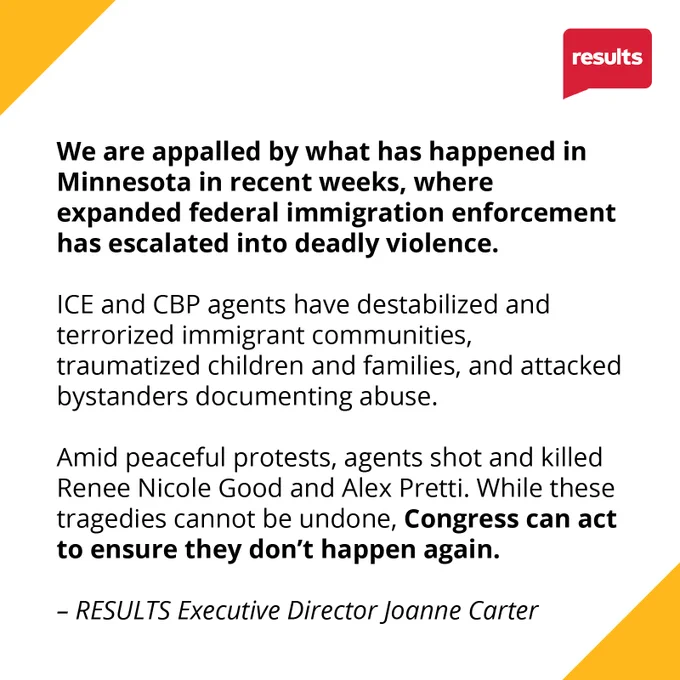 We are appalled by what has happened in Minnesota in recent weeks, where expanded federal immigration enforcement has escalated into deadly violence. ICE and CBP agents have destabilized and terrorized immigrant communities, traumatized children and families, and attacked bystanders documenting abuse. Amid peaceful protests, agents shot and killed Renee Nicole Good and Alex Pretti. While these tragedies cannot be undone, Congress can act to ensure they don’t happen again.

- RESULTS Executive Director Joanne Carter