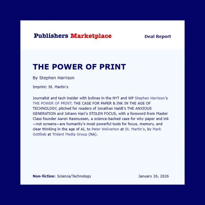 Journalist and tech insider with bylines in the NYT and WP Stephen Harrison's THE POWER OF PRINT: THE CASE FOR PAPER & INK IN THE AGE OF TECHNOLOGY, pitched for readers of Jonathan Haidt's THE ANXIOUS GENERATION and Johann Hari's STOLEN FOCUS, with a foreword from Master Class founder Aaron Rasmussen, a science-backed case for why paper and ink—not screens—are humanity's most powerful tools for focus, memory, and clear thinking in the age of AI, to Peter Wolverton at St. Martin's, by Mark Gottlieb at Trident Media Group (NA). 