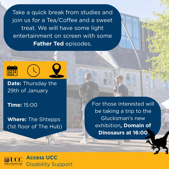 ake a quick break from studies and join us for a Tea/Coffee and a sweet treat. We will have some light entertainment on screen with some Father Ted episodes. Date: Thursday the 29th of January  Time: 15:00 Where: The Shtepps (1st floor of The Hub) For those interested will be taking a trip to the Glucksman’s new exhibition, Domain of Dinosaurs at 16:00.
