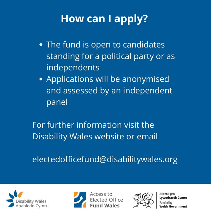 How can I apply?
•	The fund is open to candidates standing for a political party or as independents
•	Applications will be anonymised and assessed by an independent panel
For further information visit the Disability Wales website or email
electedofficefund@disabilitywales.org