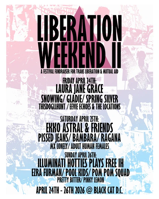 Poster for Liberation Weekend II

Friday, April 24
Laura Jane Grace   Snowing   Gladie   Spring Silver   Eevie Echo & the Locations   thisdogllhunt

Saturday, April 25
Ekko Astral & Friends   Pissed Jeans   Bambara   Ragana   MX Lonely   Adult Human Females

Sunday, April 26
Illuminati Hotties (plays Free IH)   Pool Kids   Ezra Furman   Pom Pom Squad   Pretty Bitter   Pinky Lemon