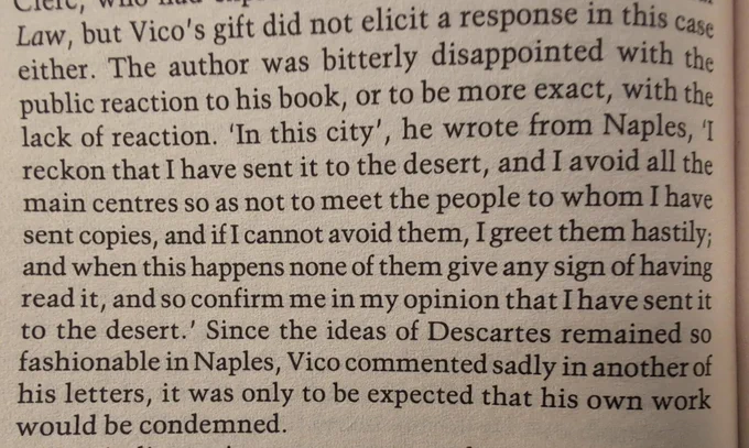 Vico's gift [of his book] did not elicit a response in this case
either. The author was bitterly disappointed with the
public reaction to his book, or to be more exact, with the
lack of reaction. 'In this city', he wrote from Naples, 11
reckon that I have sent it to the desert, and I avoid all the
main centres so as not to meet the people to whom I have
sent copies, and if I cannot avoid them, I greet them hastily;
and when this happens none of them give any sign of having
read it, and so confirm me in my opinion that I have sent it
to the desert.' Since the ideas of Descartes remained so
fashionable in Naples, Vico commented sadly in another of
his letters, it was only to be expected that his own work
would be condemned.