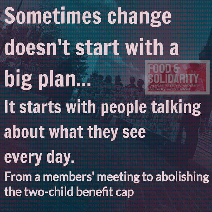 Campaign graphic for Food & Solidarity featuring a teal and red halftone-filtered photograph of community members gathered at an organizing event in the background. The image conveys collective action and grassroots organizing. Large white bold text reads "Sometimes change doesn't start with a big plan... It starts with people talking about what they see every day." Below in smaller white text: "From a members' meeting to abolishing the two-child benefit cap." The Food & Solidarity logo in red appears in the top right corner on a semi-transparent background, with the organization's tagline "towards an organised workplace, community, and household." The graphic illustrates how ordinary conversations and community organizing led to significant policy change on child poverty in the UK.