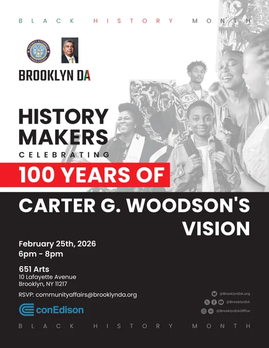 Flyer for Black History Month by the Brooklyn District Attorney’s Office. Headline reads “History Makers"; then on a new line: "Celebrating 100 Years of Carter G. Woodson’s Vision.”

Black-and-white collage shows Black community members across generations, including a graduate in cap and gown, a young student with a backpack, an artist, and a singer with a microphone.

Event details: February 25, 2026, 6–8 p.m. at 651 Arts, 10 Lafayette Avenue, Brooklyn, NY 11217. 

RSVP email listed.

Brooklyn DA logo and Con Edison logo appear on the flyer.