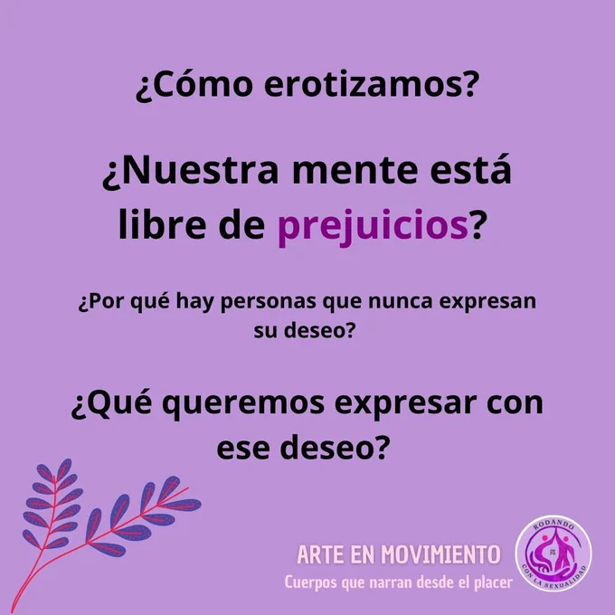 Imagen con fondo morado. 
A lo largo de la imagen se leen las siguientes cuatro preguntas en letras de color negro (separadas entre sí):
¿Como erotizamos?
¿Nuestra mente está libre de prejuicios? (el tamaño de la letra de esta pregunta es más grande y, además, la palabra prejuicios está en color morado oscuro)
¿Por qué hay personas que nunca expresan su deseo? (el tamaño de la letra de esta pregunta es más pequeña que la de la primera)
¿Qué queremos expresar con ese deseo? (el tamaño de la letra de esta pregunta es igual que la de la primera)

En la parte inferior izquierda se ven dos tallos finos con varias hojas pequeñas de color morado oscuro.
En la parte inferior derecha, en letras de color carne, y en mayúsculas se lee ARTE EN MOVIMIENTO. Debajo y en letra más pequeña se lee Cuerpos que narran desde el placer. Inmediatamente y más a la derecha se ve el logotipo de la Asociación Rodando con la Sexualidad 