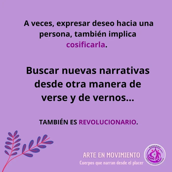 Imagen con fondo morado. 
A lo largo de la imagen se lee tres frases en letras de color negro (separadas entre sí):
A veces, expresar deseo hacia una persona, también implica cosificarla. (el color de la letra de la ultima palabra es morado.

Buscar nuevas narrativas desde otra manera de verse y de vernos... (el tamaño de la letra es más grande.

TAMBIÉN ES REVOLUCIONARIO (el tamaño de la letra de esta pregunta es más pequeña pero está en mayúsculas. Además la palabra REVOLUCIONARIO está en color morado)

En la parte inferior izquierda se ven dos tallos finos con varias hojas pequeñas de color morado oscuro.
En la parte inferior derecha, en letras de color carne, y en mayúsculas se lee ARTE EN MOVIMIENTO. Debajo y en letra más pequeña se lee Cuerpos que narran desde el placer. Inmediatamente y más a la derecha se ve el logotipo de la Asociación Rodando con la Sexualidad 