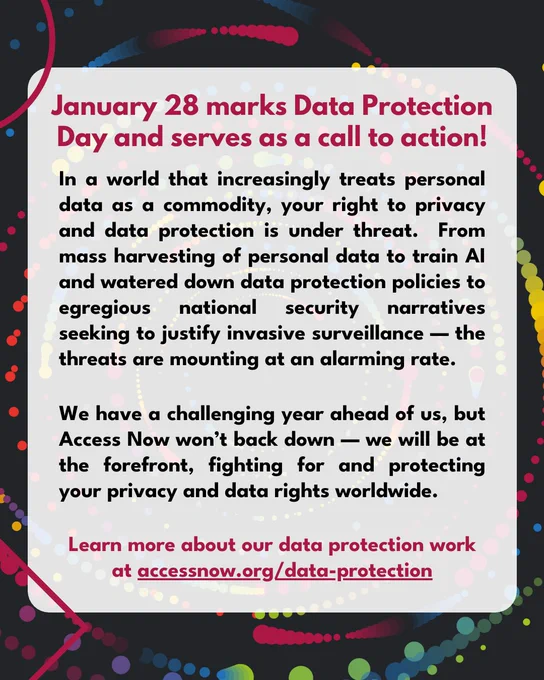 January 28 marks Data Protection Day and serves as a call to action!

In a world that increasingly treats personal data as a commodity, your right to privacy and data protection is under threat.  From mass harvesting of personal data to train AI, and watered down data protection policies to egregious national security narratives seeking to justify invasive surveillance — the threats are mounting at an alarming rate.

We have a challenging year ahead of us, but Access Now won’t back down — we will be at the forefront, fighting for and protecting your privacy and data rights worldwide.

Learn more about our data protection work at https://www.accessnow.org/data-protection/