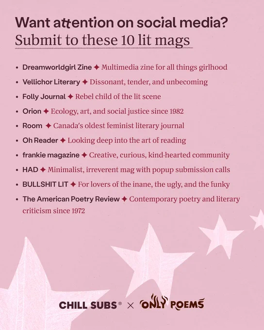 Want attention on social media? Submit to these 10 lit mags

• Dreamworldgirl Zine - Multimedia zine for all things girlhood
• Vellichor Literary - Dissonant, tender, and unbecoming
• Folly Journal - Rebel child of the lit scene
• Orion - Ecology, art, and social justice since 1982
• Room - Canada's oldest feminist literary journal
• Oh Reader - Looking deep into the art of reading
• frankie magazine - Creative, curious, kind-hearted community
• HAD - Minimalist, irreverent mag with popup submission calls
• BULLSHIT LIT - For lovers of the inane, the ugly, and the funky
• The American Poetry Review - Contemporary poetry and literary criticism since 1972


CHILL SUBS x ONLY POEMS