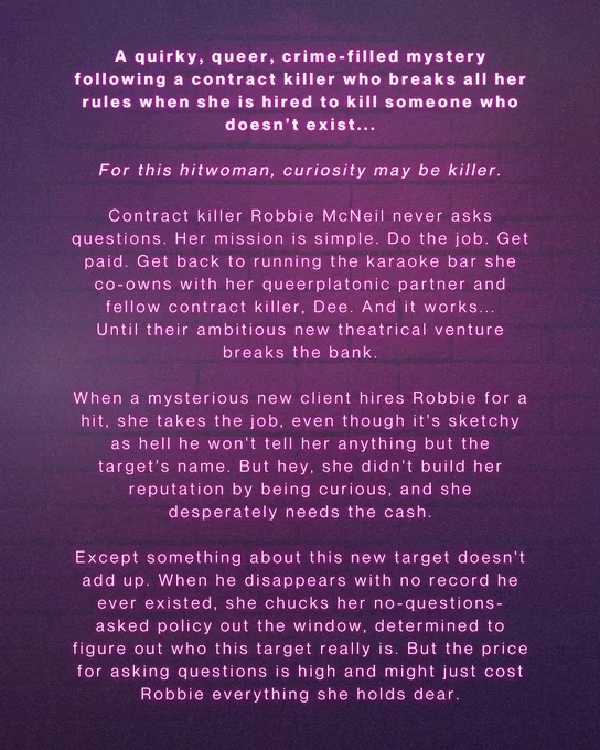 All text:
A quirky, queer, crime-filled mystery following a contract killer who breaks all her rules when she is hired to kill someone who doesn't exist...

For this hitwoman, curiosity may be killer.

Contract killer Robbie McNeil never asks questions. Her mission is simple. Do the job. Get paid. Get back to running the karaoke bar she co-owns with her queerplatonic partner and fellow contract killer, Dee. And it works... Until their ambitious new theatrical venture breaks the bank.

When a mysterious new client hires Robbie for a hit, she takes the job, even though it's sketchy as hell he won't tell her anything but the target's name. But hey, she didn't build her reputation by being curious, and she desperately needs the cash.

Except something about this new target doesn't add up. When he disappears with no record he ever existed, she chucks her no-questions-asked policy out the window, determined to figure out who this target really is. But the price for asking questions is high a