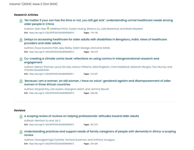 Volume 1 (2024): Issue 2 (Oct 2024). 
Research Articles:
‘No matter if your son has the time or not, you still get sick’: understanding unmet healthcare needs among older people in China.

Delays to accessing healthcare for older adults with disabilities in Bengaluru, India: views of healthcare providers and older adults.

Co-creating a climate comic book: reflections on using comics in intergenerational research and engagement

‘Because I am a woman, an old woman, I have no voice’: gendered ageism and disempowerment of older women in three African countries

Reviews:
A scoping review of reviews on helping professionals’ attitudes toward older adults

Understanding practices and support needs of family caregivers of people with dementia in Africa: a scoping review
