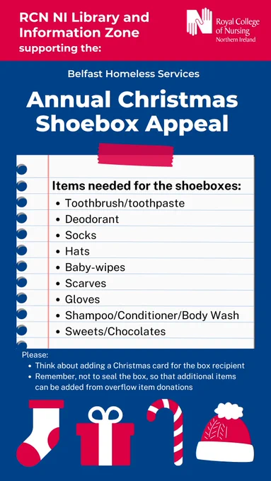 Graphic with royal blue background, and red header. White RCN NI logo top right. White text top left: RCN NI Library and Information Zone supporting the: Belfast Homeless Services Annual Christmas Shoebox Appeal'. Graphic of lined note paper with black text: 'Items needed for the shoeboxes: Toothbrush/toothpaste, Deodorant, Socks, Hats, Baby-wipes, Scarves, Gloves, Shampoo/Conditioner/Body Wash, Sweets/Chocolates'. Small white text below: 'Please: Think about adding a Christmas card for the box recipient. Remember, not to seal the box, so that additional items can be added from overflow item donations'. Along bottom of graphic; red and white graphics of: sock, present, candy cane, winter hat. 