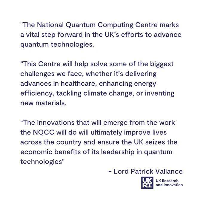 "The National Quantum Computing Centre marks a vital step forward in the UK’s efforts to advance quantum technologies. 

“This Centre will help solve some of the biggest challenges we face, whether it’s delivering advances in healthcare, enhancing energy efficiency, tackling climate change, or inventing new materials.

“The innovations that will emerge from the work the NQCC will do will ultimately improve lives across the country and ensure the UK seizes the economic benefits of its leadership in quantum technologies"
 - Lord Patrick Vallance
