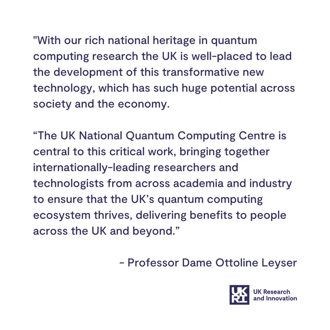 "With our rich national heritage in quantum computing research the UK is well-placed to lead the development of this transformative new technology, which has such huge potential across society and the economy. 

“The UK National Quantum Computing Centre is central to this critical work, bringing together internationally-leading researchers and technologists from across academia and industry to ensure that the UK’s quantum computing ecosystem thrives, delivering benefits to people across the UK and beyond.” 

 - Professor Dame Ottoline Leyser