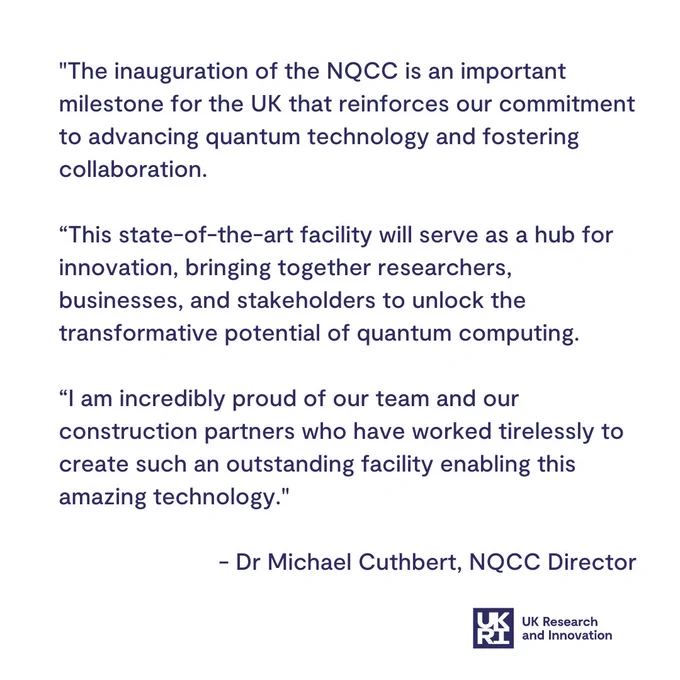 "The inauguration of the NQCC is an important milestone for the UK that reinforces our commitment to advancing quantum technology and fostering collaboration.  

“This state-of-the-art facility will serve as a hub for innovation, bringing together researchers, businesses, and stakeholders to unlock the transformative potential of quantum computing.  

“I am incredibly proud of our team and our construction partners who have worked tirelessly to create such an outstanding facility enabling this amazing technology." 

 - Dr Michael Cuthbert, NQCC Director