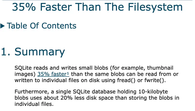 heading: 35% Faster Than The Filesystem

SQLite reads and writes small blobs (for example, thumbnail images) 35% faster¹ than the same blobs can be read from or written to individual files on disk using fread() or fwrite().

Furthermore, a single SQLite database holding 10-kilobyte blobs uses about 20% less disk space than storing the blobs in individual files.