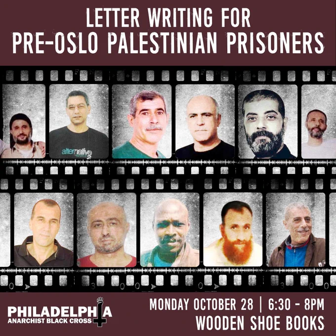 Image of two film strips, one slightly overlapping the other, with each frame containing a photo of a pre-Oslo Palestinian political prisoner. In order from left to right, top to bottom, photos are of Mohammed Ighbariya, Ahmad Abu Jaber, Mohammad Ahmad al-Tus, Ibrahim Abu Mokh, Mohammed Adel Daoud, Ibrahim Ighbariya, Samir Abu Nima,Ibrahim Bayadseh, Juma’a Ibrahim Adam, Raed Mohammad Al-Sa’adi, and Walid Daqqa. Missing from the graphic but included in Samidoun's list of pre-Oslo prisoners: Mahmoud Abu Kharabish and Bashir Abdullah al-Khatib. Bottom-left is the Philly ABC banner logo. The Philly ABC banner logo spells out Philadelphia Anarchist Black Cross with a cross and fist that stands in place of the "I" in "Philadelphia". Text on image reads "Letter writing for pre-Oslo Palestinian prisoners. Monday October 28th. 6:30-8PM. Wooden Shoe Books."