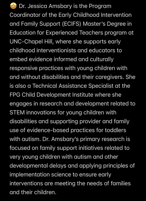 🤩 Dr. Jessica Amsbary is the Program Coordinator of the Early Childhood Intervention and Family Support (ECIFS) Master’s Degree in Education for Experienced Teachers program at UNC-Chapel Hill, where she supports early childhood interventionists and educators to embed evidence informed and culturally responsive practices with young children with and without disabilities and their caregivers. She is also a Technical Assistance Specialist at the FPG Child Development Institute where she engages in research and development related to STEM innovations for young children with disabilities and supporting provider and family use of evidence-based practices for toddlers with autism. Dr. Amsbary’s primary research is focused on family support initiatives related to very young children with autism and other developmental delays and applying principles of implementation science to ensure early interventions are meeting the needs of families and their children.