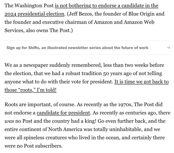 The Washington Post is not bothering to endorse a candidate in the 2024 presidential election. (Jeff Bezos, the founder of Blue Origin and the founder and executive chairman of Amazon and Amazon Web Services, also owns The Post.)
We as a newspaper suddenly remembered, less than two weeks before the election, that we had a robust tradition 50 years ago of not telling anyone what to do with their vote for president. It is time we got back to those “roots,” I’m told!
Roots are important, of course. As recently as the 1970s, The Post did not endorse a candidate for president. As recently as centuries ago, there was no Post and the country had a king! Go even further back, and the entire continent of North America was totally uninhabitable, and we were all spineless creatures who lived in the ocean, and certainly there were no Post subscribers.