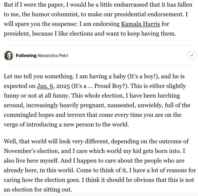 But if I were the paper, I would be a little embarrassed that it has fallen to me, the humor columnist, to make our presidential endorsement. I will spare you the suspense: I am endorsing Kamala Harris for president, because I like elections and want to keep having them.
Let me tell you something. I am having a baby (It’s a boy!), and he is expected on Jan. 6, 2025 (It’s a … Proud Boy?). This is either slightly funny or not at all funny. This whole election, I have been lurching around, increasingly heavily pregnant, nauseated, unwieldy, full of the commingled hopes and terrors that come every time you are on the verge of introducing a new person to the world.
Well, that world will look very different, depending on the outcome of November’s election, and I care which world my kid gets born into. I also live here myself. And I happen to care about the people who are already here, in this world. Come to think of it, I have a lot of reasons for caring how the election goes. I think it sho