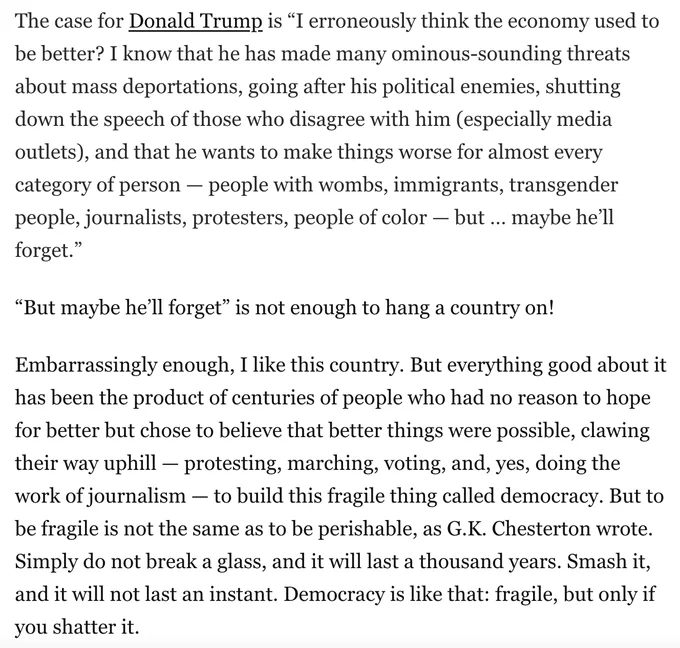 The case for Donald Trump is “I erroneously think the economy used to be better? I know that he has made many ominous-sounding threats about mass deportations, going after his political enemies, shutting down the speech of those who disagree with him (especially media outlets), and that he wants to make things worse for almost every category of person — people with wombs, immigrants, transgender people, journalists, protesters, people of color — but … maybe he’ll forget.” “But maybe he’ll forget” is not enough to hang a country on!
Embarrassingly enough, I like this country. But everything good about it has been the product of centuries of people who had no reason to hope for better but chose to believe that better things were possible, clawing their way uphill — protesting, marching, voting, and, yes, doing the work of journalism — to build this fragile thing called democracy. But to be fragile is not the same as to be perishable, as G.K. Chesterton wrote. Simply do not break a glass,