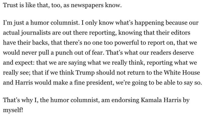 Trust is like that, too, as newspapers know.
I’m just a humor columnist. I only know what’s happening because our actual journalists are out there reporting, knowing that their editors have their backs, that there’s no one too powerful to report on, that we would never pull a punch out of fear. That’s what our readers deserve and expect: that we are saying what we really think, reporting what we really see; that if we think Trump should not return to the White House and Harris would make a fine president, we’re going to be able to say so.
That’s why I, the humor columnist, am endorsing Kamala Harris by myself!