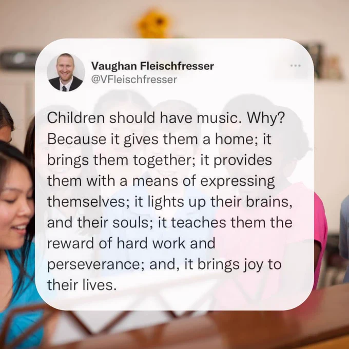 Children should have music. Why? Because it gives them a home; it brings them together; it provides them with a means of expressing themselves; it lights up their brains, and their souls; it teaches them the reward of hard work and perseverance; and, it brings joy to their lives.