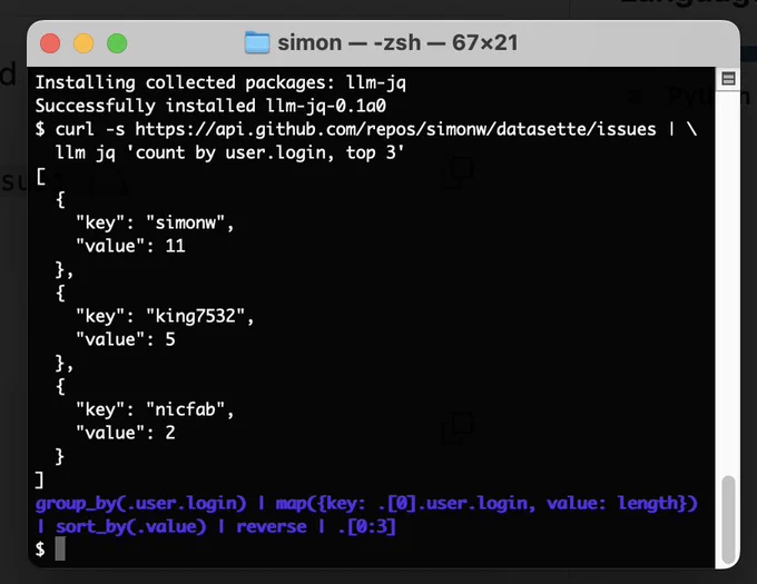 Installing collected packages: llm-jq
Successfully installed llm-jq-0.1a0
$ curl -s https://api.github.com/repos/simonw/datasette/issues | \
  llm jq 'count by user.login, top 3'
[
  {
    "key": "simonw",
    "value": 11
  },
  {
    "key": "king7532",
    "value": 5
  },
  {
    "key": "nicfab",
    "value": 2
  }
]
group_by(.user.login) | map({key: .[0].user.login, value: length}) | sort_by(.value) | reverse | .[0:3]
